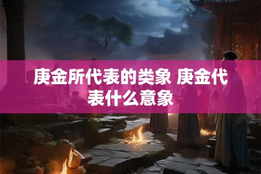庚金所代表的类象 庚金代表什么意象 庚金所代表的类象 庚金代表什么意象