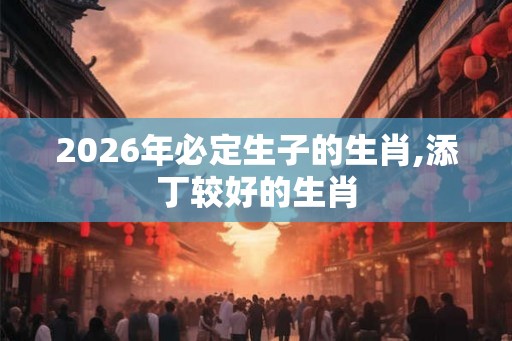 2026年必定生子的生肖,添丁较好的生肖 2026年必定生子的生肖,添丁较好的生肖