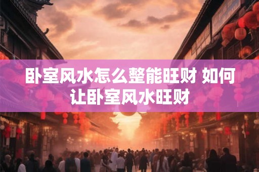 卧室风水怎么整能旺财 如何让卧室风水旺财 卧室风水怎么整能旺财 如何让卧室风水旺财