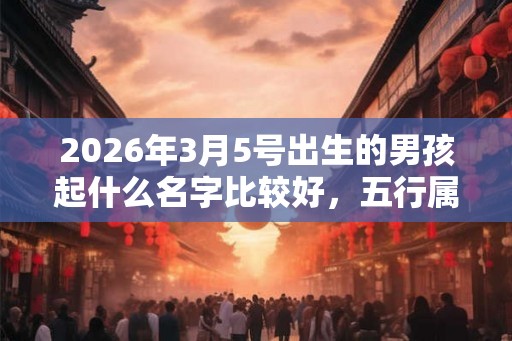 2026年3月5号出生的男孩起什么名字比较好,五行属什么 2026年3月5号出生的男孩起什么名字比较好,五行属什么