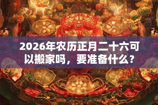 2026年农历正月二十六可以搬家吗，要准备什么？