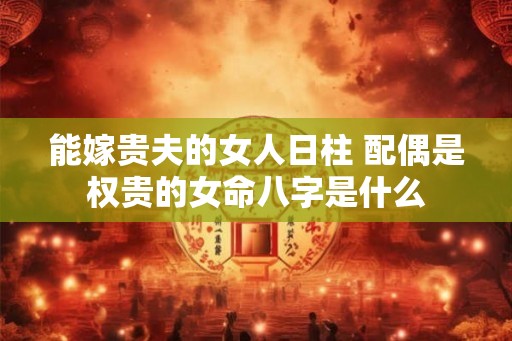 能嫁贵夫的女人日柱 配偶是权贵的女命八字是什么