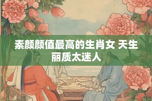 素颜颜值最高的生肖女 天生丽质太迷人
