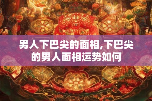 男人下巴尖的面相,下巴尖的男人面相运势如何