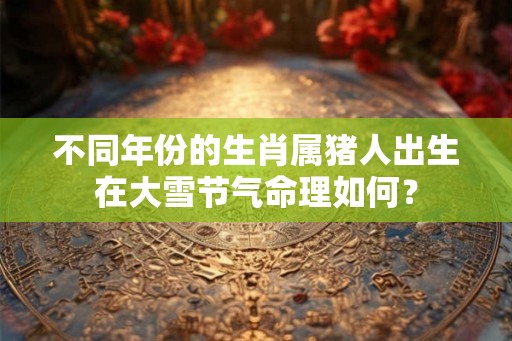 不同年份的生肖属猪人出生在大雪节气命理如何? 不同年份的生肖属猪人出生在大雪节气命理如何?