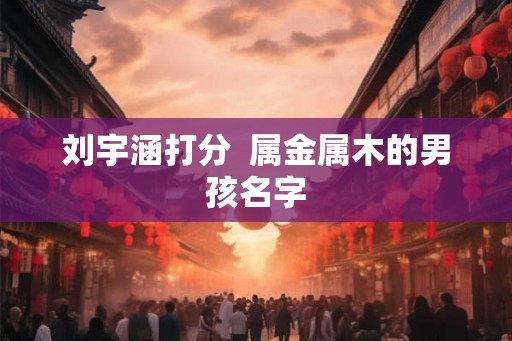 刘宇涵打分  属金属木的男孩名字
