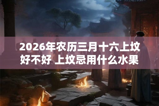2026年农历三月十六上坟好不好 上坟忌用什么水果 2026年农历三月十六上坟好不好 上坟忌用什么水果