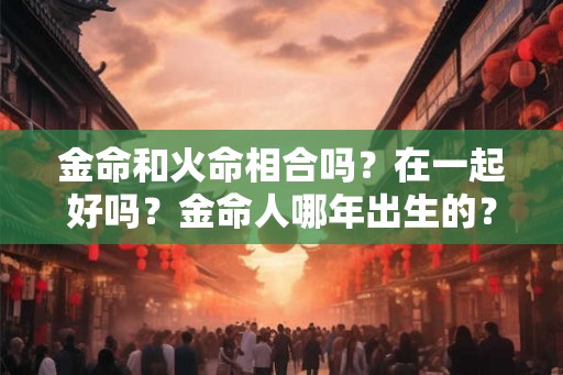 金命和火命相合吗？在一起好吗？金命人哪年出生的？