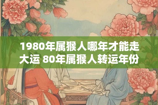 1980年属猴人哪年才能走大运 80年属猴人转运年份