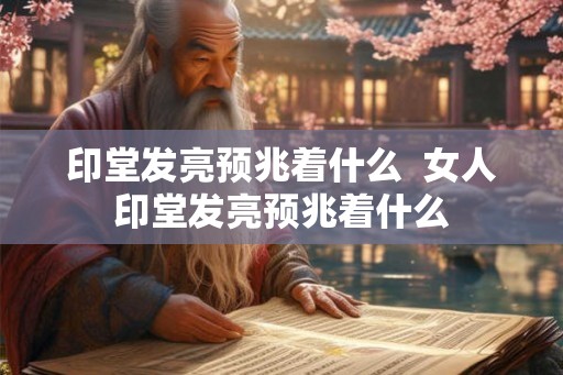 印堂发亮预兆着什么  女人印堂发亮预兆着什么
