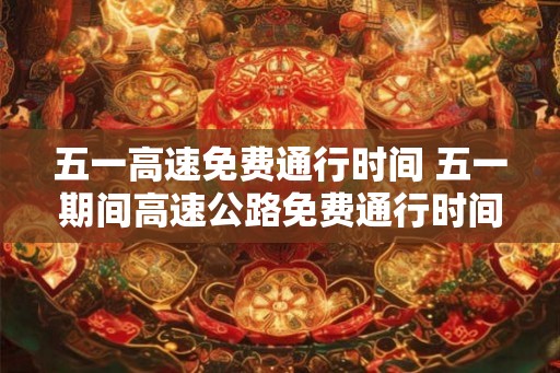 五一高速免费通行时间 五一期间高速公路免费通行时间是多久