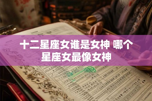 十二星座女谁是女神 哪个星座女最像女神 十二星座女谁是女神 哪个星座女最像女神