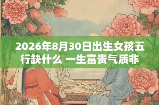2026年8月30日出生女孩五行缺什么 一生富贵气质非凡 2026年8月30日出生女孩五行缺什么 一生富贵气质非凡