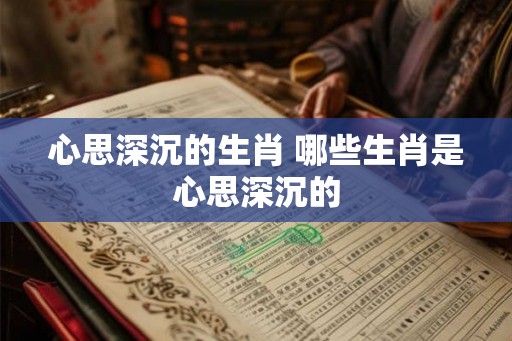 心思深沉的生肖 哪些生肖是心思深沉的