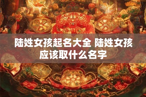陆姓女孩起名大全 陆姓女孩应该取什么名字