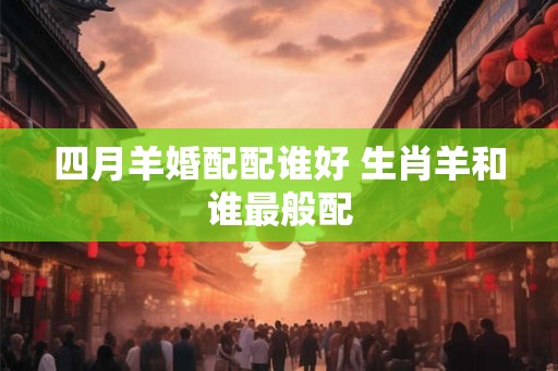 四月羊婚配配谁好 生肖羊和谁最般配