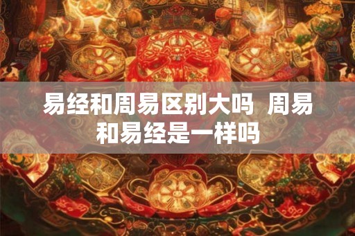 易经和周易区别大吗  周易和易经是一样吗