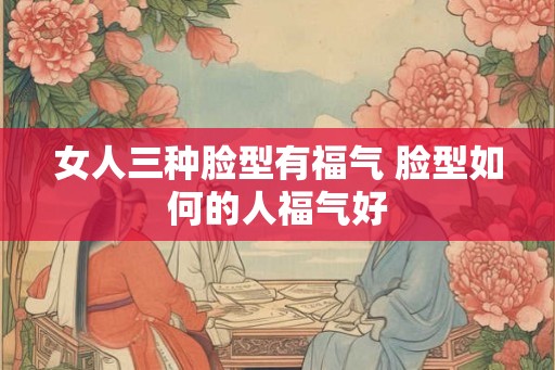 女人三种脸型有福气 脸型如何的人福气好 女人三种脸型有福气 脸型如何的人福气好