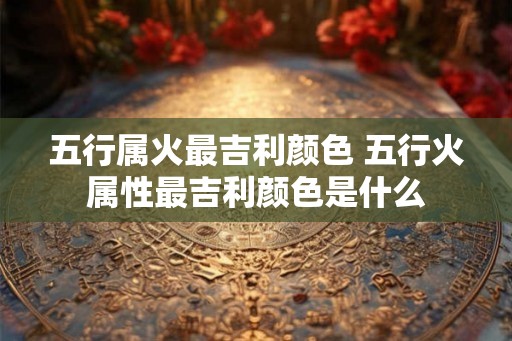 五行属火最吉利颜色 五行火属性最吉利颜色是什么
