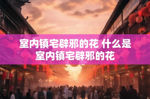 室内镇宅辟邪的花 什么是室内镇宅辟邪的花