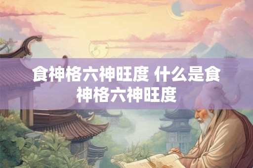 食神格六神旺度 什么是食神格六神旺度 食神格六神旺度 什么是食神格六神旺度