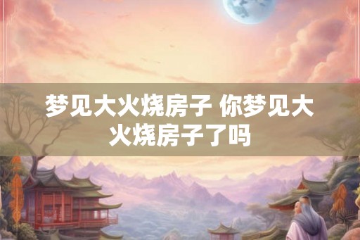 梦见大火烧房子 你梦见大火烧房子了吗