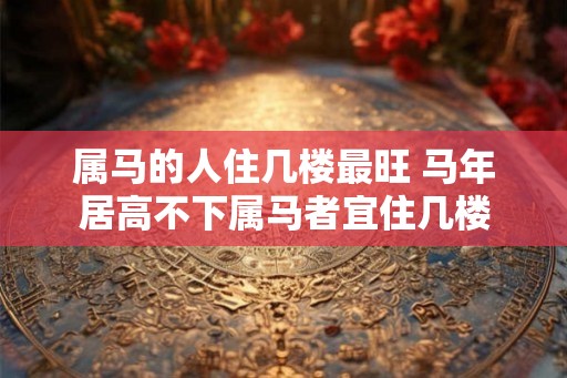 属马的人住几楼最旺 马年居高不下属马者宜住几楼