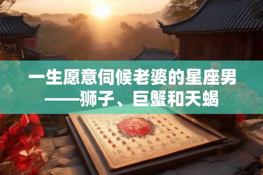 一生愿意伺候老婆的星座男——狮子、巨蟹和天蝎