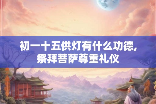 初一十五供灯有什么功德,祭拜菩萨尊重礼仪