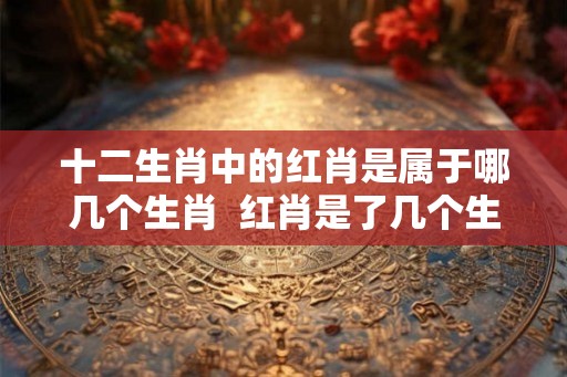 十二生肖中的红肖是属于哪几个生肖  红肖是了几个生肖