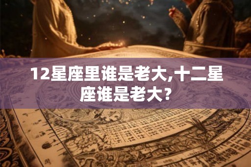 12星座里谁是老大,十二星座谁是老大? 12星座里谁是老大,十二星座谁是老大?
