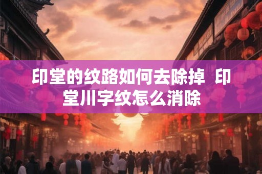 印堂的纹路如何去除掉 印堂川字纹怎么消除 印堂的纹路如何去除掉 印堂川字纹怎么消除