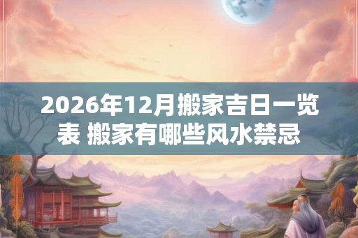 2026年12月搬家吉日一览表 搬家有哪些风水禁忌