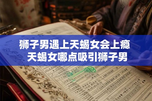 狮子男遇上天蝎女会上瘾  天蝎女哪点吸引狮子男