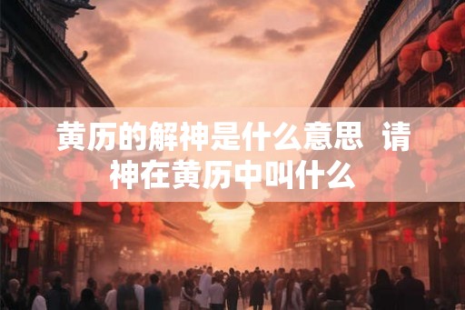 黄历的解神是什么意思  请神在黄历中叫什么