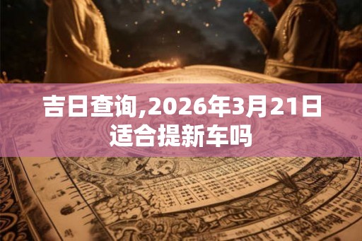 吉日查询,2026年3月21日适合提新车吗