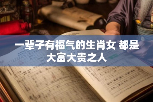 一辈子有福气的生肖女 都是大富大贵之人 一辈子有福气的生肖女 都是大富大贵之人