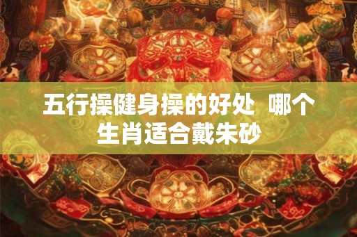 五行操健身操的好处 哪个生肖适合戴朱砂 五行操健身操的好处 哪个生肖适合戴朱砂