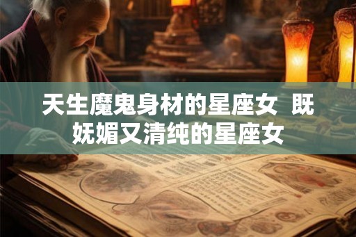 天生魔鬼身材的星座女  既妩媚又清纯的星座女
