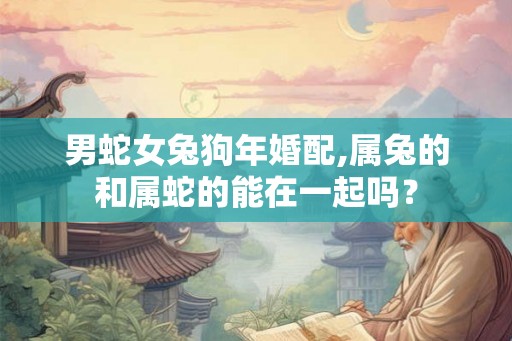 男蛇女兔狗年婚配,属兔的和属蛇的能在一起吗？
