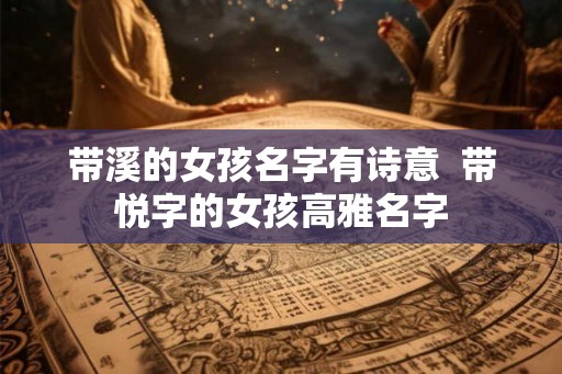 带溪的女孩名字有诗意 带悦字的女孩高雅名字 带溪的女孩名字有诗意 带悦字的女孩高雅名字