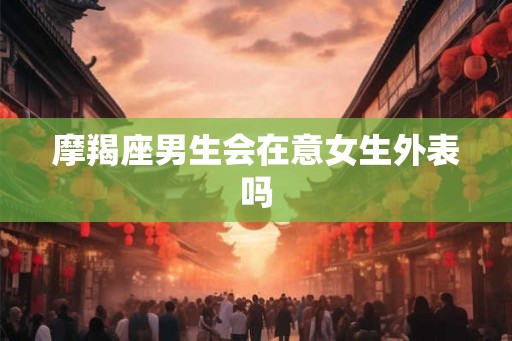 摩羯座男生会在意女生外表吗