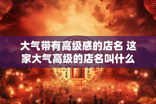 大气带有高级感的店名 这家大气高级的店名叫什么 大气带有高级感的店名 这家大气高级的店名叫什么