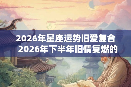 2026年星座运势旧爱复合  2026年下半年旧情复燃的星座