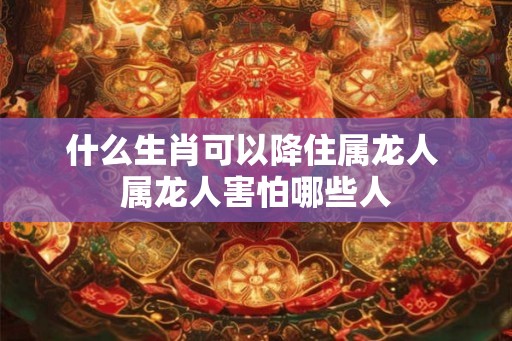 什么生肖可以降住属龙人 属龙人害怕哪些人
