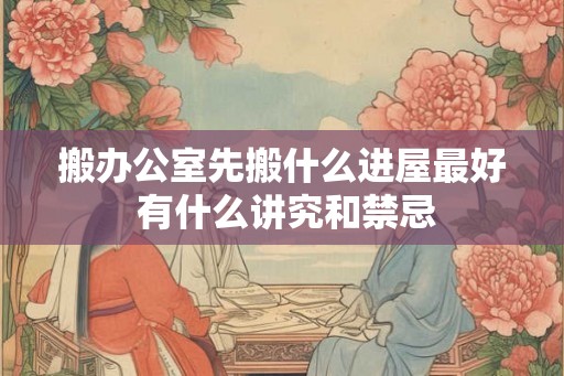 搬办公室先搬什么进屋最好 有什么讲究和禁忌 搬办公室先搬什么进屋最好 有什么讲究和禁忌