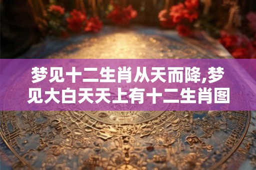 梦见十二生肖从天而降,梦见大白天天上有十二生肖图的预兆