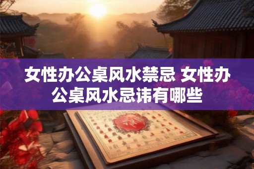 女性办公桌风水禁忌 女性办公桌风水忌讳有哪些 女性办公桌风水禁忌 女性办公桌风水忌讳有哪些