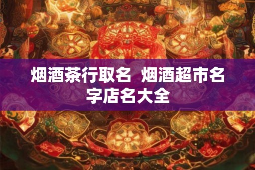 烟酒茶行取名  烟酒超市名字店名大全
