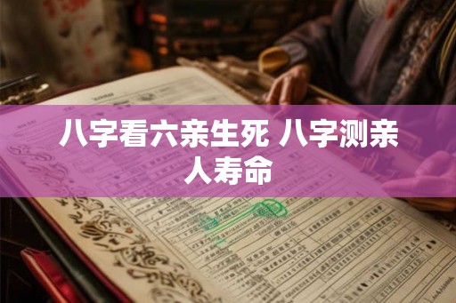 八字看六亲生死 八字测亲人寿命